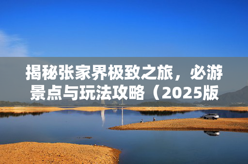 揭秘张家界极致之旅，必游景点与玩法攻略（2025版）