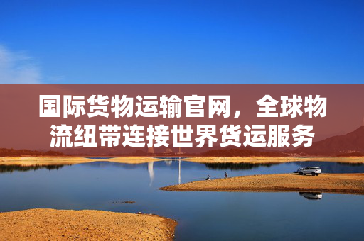 国际货物运输官网，全球物流纽带连接世界货运服务