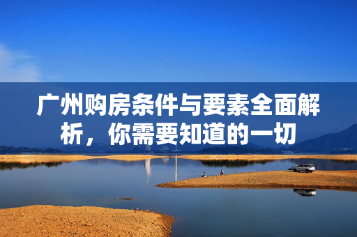 广州购房条件与要素全面解析，你需要知道的一切