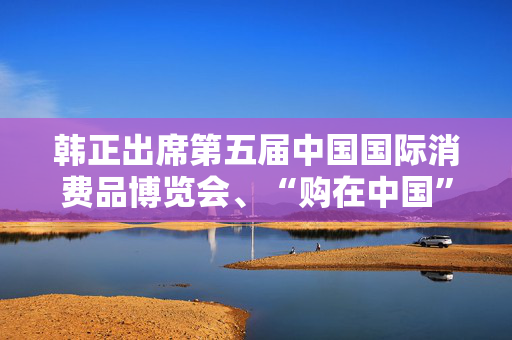 韩正出席第五届中国国际消费品博览会、“购在中国”系列活动启动仪式