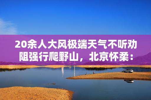 20余人大风极端天气不听劝阻强行爬野山，北京怀柔：组织者被传唤