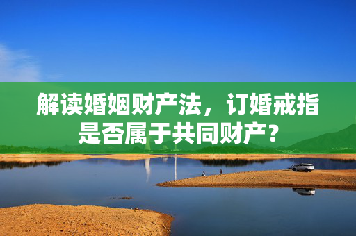 解读婚姻财产法，订婚戒指是否属于共同财产？