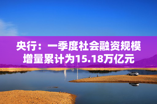 央行：一季度社会融资规模增量累计为15.18万亿元