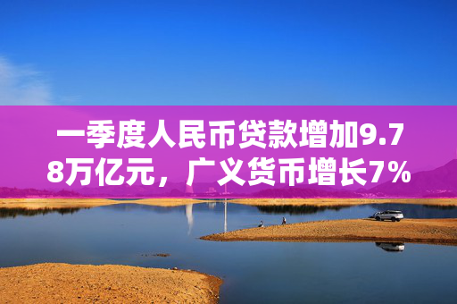 一季度人民币贷款增加9.78万亿元，广义货币增长7%
