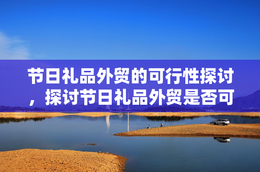 节日礼品外贸的可行性探讨，探讨节日礼品外贸是否可行之路