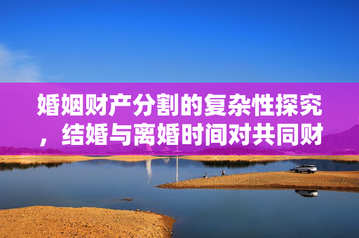 婚姻财产分割的复杂性探究，结婚与离婚时间对共同财产的影响