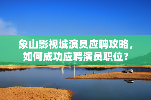 象山影视城演员应聘攻略，如何成功应聘演员职位？