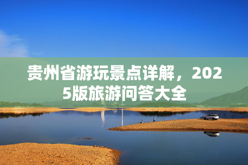 贵州省游玩景点详解，2025版旅游问答大全