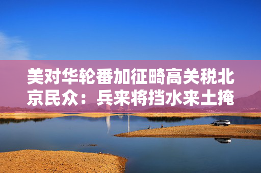 美对华轮番加征畸高关税北京民众：兵来将挡水来土掩