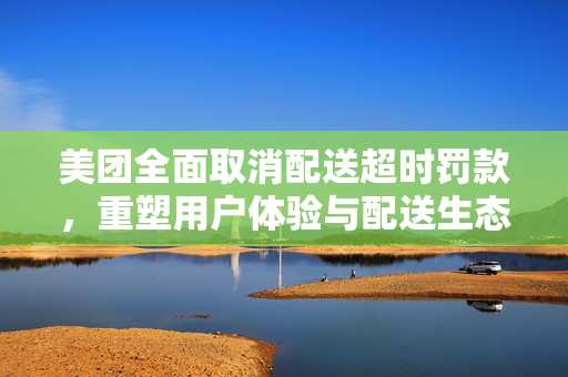 美团全面取消配送超时罚款，重塑用户体验与配送生态的新举措