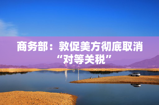 商务部：敦促美方彻底取消“对等关税”