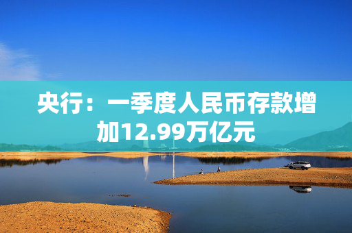 央行：一季度人民币存款增加12.99万亿元