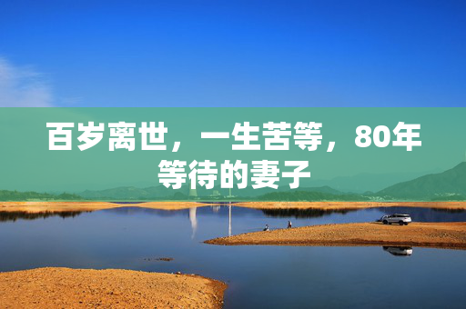 百岁离世，一生苦等，80年等待的妻子