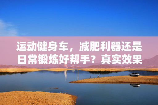 运动健身车，减肥利器还是日常锻炼好帮手？真实效果解析