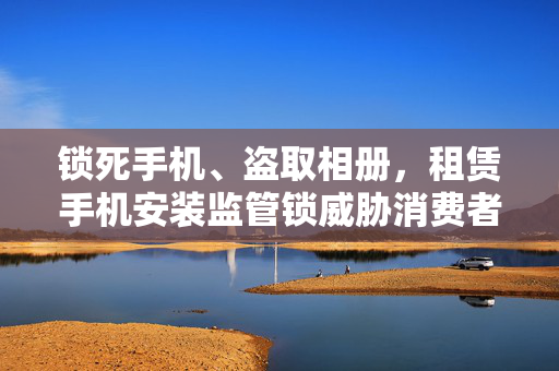 锁死手机、盗取相册，租赁手机安装监管锁威胁消费者