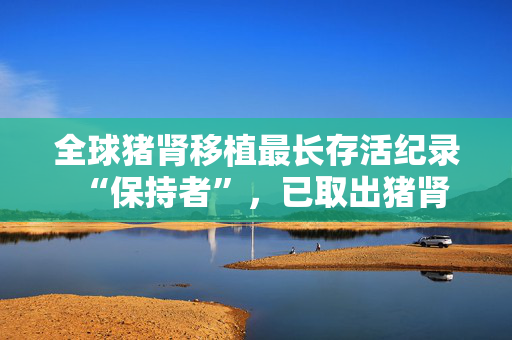 全球猪肾移植最长存活纪录“保持者”，已取出猪肾