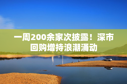 一周200余家次披露！深市回购增持浪潮涌动