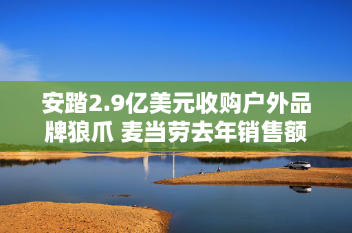 安踏2.9亿美元收购户外品牌狼爪 麦当劳去年销售额超9500亿元丨财经盘点