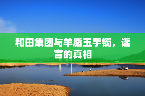 和田集团与羊脂玉手镯，谣言的真相