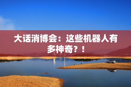 大话消博会：这些机器人有多神奇？!