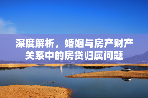 深度解析，婚姻与房产财产关系中的房贷归属问题