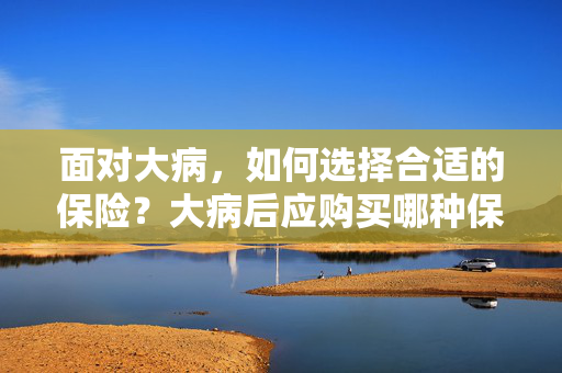 面对大病，如何选择合适的保险？大病后应购买哪种保险？