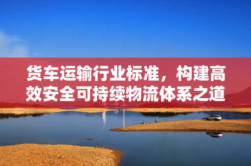 货车运输行业标准，构建高效安全可持续物流体系之道