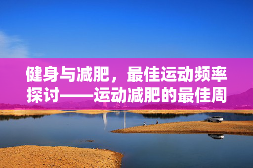 健身与减肥，最佳运动频率探讨——运动减肥的最佳周期是几天一轮？