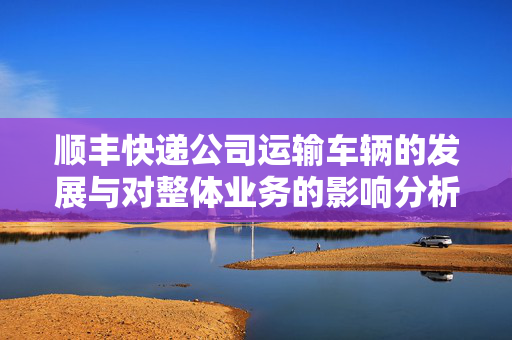 顺丰快递公司运输车辆的发展与对整体业务的影响分析