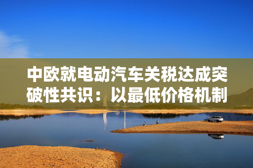 中欧就电动汽车关税达成突破性共识：以最低价格机制替代贸易壁垒