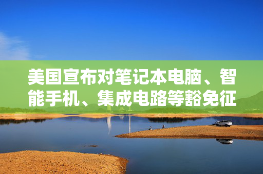 美国宣布对笔记本电脑、智能手机、集成电路等豁免征收“对等关税”