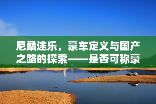 尼桑途乐，豪车定义与国产之路的探索——是否可称豪车并探讨国产前景