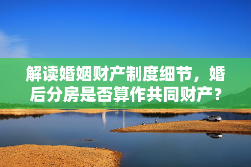 解读婚姻财产制度细节，婚后分房是否算作共同财产？