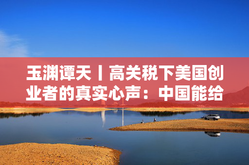 玉渊谭天丨高关税下美国创业者的真实心声：中国能给的，美国给不了