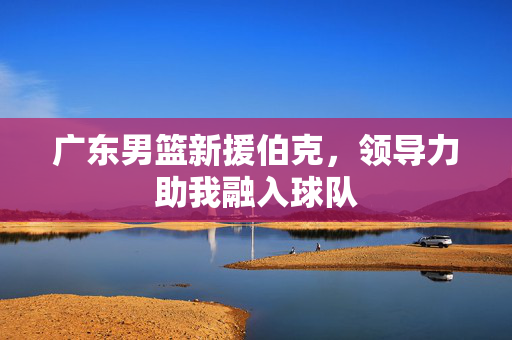 广东男篮新援伯克，领导力助我融入球队