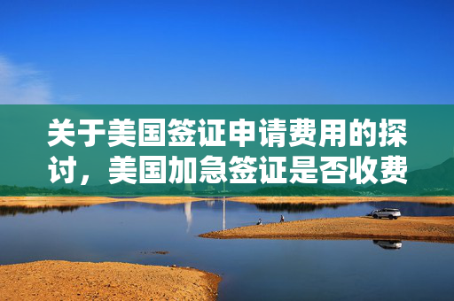 关于美国签证申请费用的探讨，美国加急签证是否收费？