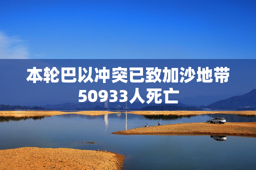 本轮巴以冲突已致加沙地带50933人死亡