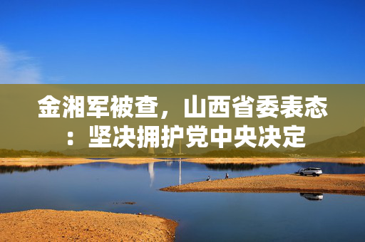 金湘军被查，山西省委表态：坚决拥护党中央决定