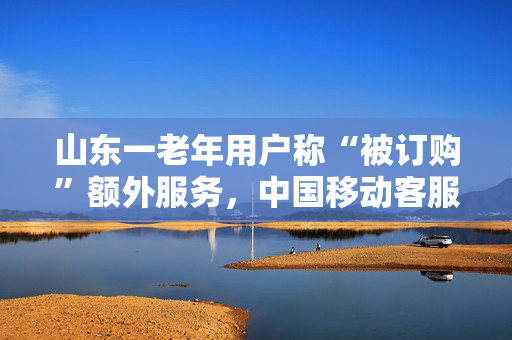 山东一老年用户称“被订购”额外服务，中国移动客服经理：不知情