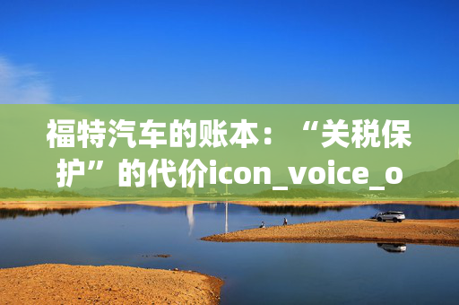 福特汽车的账本：“关税保护”的代价icon_voice_onicon_voice