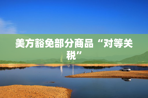 美方豁免部分商品“对等关税”