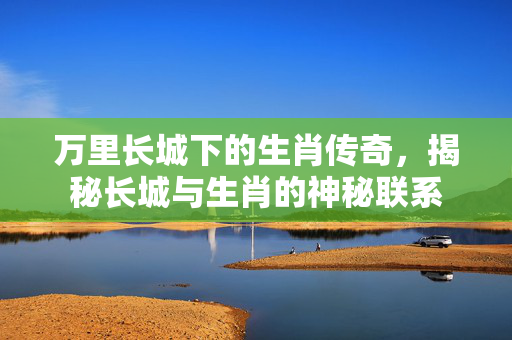 万里长城下的生肖传奇，揭秘长城与生肖的神秘联系