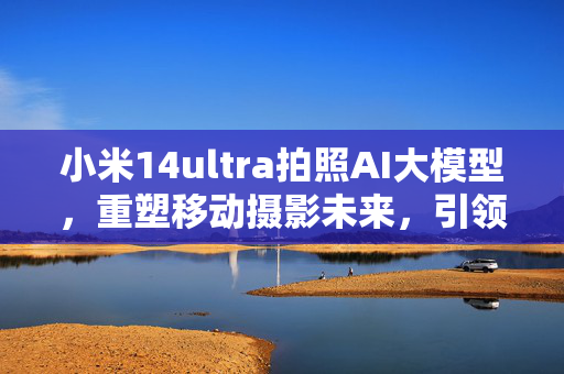 小米14ultra拍照AI大模型，重塑移动摄影未来，引领摄影革新