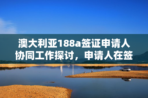 澳大利亚188a签证申请人协同工作探讨，申请人在签证下的协同工作实践