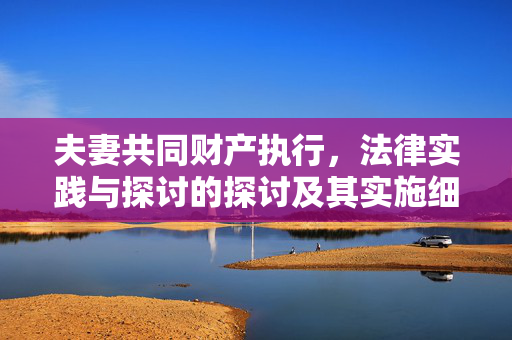 夫妻共同财产执行，法律实践与探讨的探讨及其实施细则