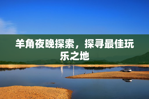 羊角夜晚探索，探寻最佳玩乐之地