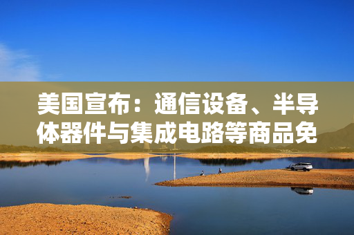 美国宣布：通信设备、半导体器件与集成电路等商品免征“对等关税”