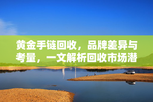 黄金手链回收，品牌差异与考量，一文解析回收市场潜规则