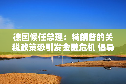 德国候任总理：特朗普的关税政策恐引发金融危机 倡导欧美自由贸易