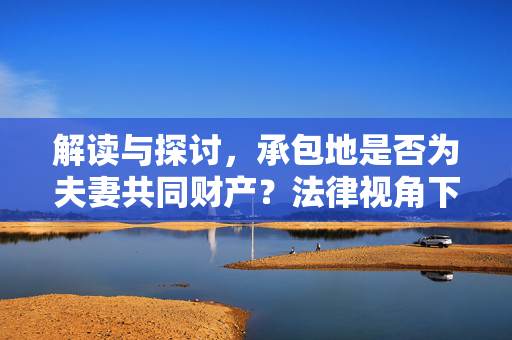 解读与探讨，承包地是否为夫妻共同财产？法律视角下的解读分析。